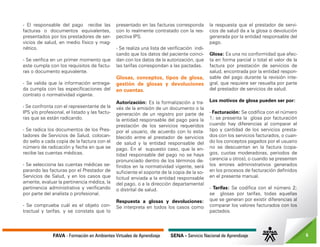 FAVA - Formación en Ambientes Virtuales de Aprendizaje SENA - Servicio Nacional de Aprendizaje 6
- El responsable del pago recibe las
facturas o documentos equivalentes,
presentados por los prestadores de ser-
vicios de salud, en medio físico y mag-
nético.
- Se verifica en un primer momento que
este cumpla con los requisitos de factu-
ras o documento equivalente.
- Se valida que la información entrega-
da cumpla con las especificaciones del
contrato o normatividad vigente.
- Se confronta con el representante de la
IPS y/o profesional, el listado y las factu-
ras que se están radicando.
- Se radica los documentos de los Pres-
tadores de Servicios de Salud, colocan-
do sello a cada copia de la factura con el
número de radicación y fecha en que se
recibe las cuentas médicas.
- Se selecciona las cuentas médicas se-
parando las facturas por el Prestador de
Servicios de Salud, y en los casos que
amerite, evaluar la pertinencia médica, la
pertinencia administrativa y verificando
por parte del analista o profesional.
- Se comprueba cuál es el objeto con-
tractual y tarifas, y se constata que lo
presentado en las facturas corresponda
con lo realmente contratado con la res-
pectiva IPS.
- Se realiza una lista de verificación indi-
cando que los datos del paciente coinci-
dan con los datos de la autorización, que
las tarifas correspondan a las pactadas.
Glosas, conceptos, tipos de glosa,
gestión de glosas y devoluciones
en cuentas.
Autorización: Es la formalización a tra-
vés de la emisión de un documento o la
generación de un registro por parte de
la entidad responsable del pago para la
prestación de los servicios requeridos
por el usuario, de acuerdo con lo esta-
blecido entre el prestador de servicios
de salud y la entidad responsable del
pago. En el supuesto caso, que la en-
tidad responsable del pago no se haya
pronunciado dentro de los términos de-
finidos en la normatividad vigente, será
suficiente el soporte de la copia de la so-
licitud enviada a la entidad responsable
del pago, o a la dirección departamental
o distrital de salud.
Respuesta a glosas y devoluciones:
Se interpreta en todos los casos como
la respuesta que el prestador de servi-
cios de salud da a la glosa o devolución
generada por la entidad responsable del
pago.
Glosa: Es una no conformidad que afec-
ta en forma parcial o total el valor de la
factura por prestación de servicios de
salud, encontrada por la entidad respon-
sable del pago durante la revisión inte-
gral, que requiere ser resuelta por parte
del prestador de servicios de salud.
Los motivos de glosa pueden ser por:
- Facturación: Se codifica con el número
1; se presenta la glosa por facturación
cuando hay diferencias al comparar el
tipo y cantidad de los servicios presta-
dos con los servicios facturados, o cuan-
do los conceptos pagados por el usuario
no se descuentan en la factura (copa-
gos, cuotas moderadoras, periodos de
carencia u otros), o cuando se presenten
los errores administrativos generados
en los procesos de facturación definidos
en el presente manual.
- Tarifas: Se codifica con el número 2;
se glosas por tarifas, todas aquellas
que se generan por existir diferencias al
comparar los valores facturados con los
pactados.
 
