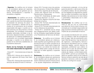 FAVA - Formación en Ambientes Virtuales de Aprendizaje SENA - Servicio Nacional de Aprendizaje 7
- Soportes: Se codifica con el número
3; se consideran glosas por soportes,
todas aquellas que se generan por au-
sencia, enmendaduras o soportes in-
completos o ilegibles.
- Autorización: Se codifica con el nú-
mero 4; se aplican glosas por autoriza-
ción cuando los servicios facturados por
el prestador de servicios de salud, no
fueron autorizados o difieren de los in-
cluidos en la autorización de la entidad
responsable del pago o cuando se co-
bren servicios con documentos o firmas
adulteradas. Se consideran autorizadas
aquellas solicitudes remitidas a las di-
recciones departamentales y distritales
de salud por no haberse establecido co-
municación con la entidad responsable
del pago, o cuando no se obtiene res-
puesta en los términos establecidos en
la presente resolución.
Dentro de los formatos de autoriza-
ción están relacionados los siguientes:
- Anexo N°1: Inconsistencias en base de
datos.
- Anexo N°2: Informe de la atención ini-
cial de urgencias (24 horas /tres Inten-
tos).
- Anexo N°3: Solicitud de autorización de
servicios de salud (4 horas /3 intentos)
-Anexo N°4: Formato único de autoriza-
ción de servicios. (5 días-2 días hábiles)
- Anexo N°5: Soportes de las facturas.
- Anexo N°6: Manual Único de Glosas,
Devoluciones y Respuestas.
- Anexo N°7: Estándares de datos para
los Anexos Técnicos 1, 2, 3 y 4.
- Anexo N°8: Registro conjunto de traza-
bilidad de la factura.
- Anexo N°9: Formato estandarizado de
referencia de pacientes.
- Anexo N°10: Formato estandarizado de
contra referencia de pacientes.
- Anexo N°11: Contenido de los avisos
que obligatoriamente que deben publi-
car las entidades responsables del pago
y los Prestadores de Servicios de Salud.
Cobertura: Se codifica con el número
5; se consideran glosas por cobertura,
todas aquellas que se generan por cobro
de servicios que no están incluidos en el
respectivo plan, hacen parte integral de
un servicio y se cobran de manera adi-
cional o deben estar a cargo de otra en-
tidad por no haber agotado o superado
los topes.
Pertinencia: Se codifica con el número
6; se consideran glosas por pertinencia
todas aquellas que se generan por no
existir coherencia entre la historia clínica
y las ayudas diagnósticas solicitadas o
el tratamiento ordenado, a la luz de las
guías de atención, o de la sana crítica de
la auditoría médica. De ser pertinentes,
por ser ilegibles los diagnósticos realiza-
dos, por estar incompletos o por falta de
detalles más extensos en la nota médica
o paramédica relacionada con la aten-
ción prestada.
Devoluciones: Se codifica con el nú-
mero 8; que es una no conformidad
que afecta en forma total la factura, en-
contrada por la entidad responsable del
pago durante la revisión preliminar y que
impide dar por presentada la factura.
Las causales de devolución son concre-
tas y se refieren a falta de competencia
para el pago, falta de autorización prin-
cipal, falta de epicrisis, hoja de atención
de urgencias u odontograma, factura o
documento equivalente que no cumple
requisitos legales, servicio electivo no
autorizado, profesional que ordena no
adscrito en el caso de servicios ambu-
latorios de carácter electivo, tutela, ac-
cidente de trabajo y enfermedad profe-
sional ATEP y servicio ya cancelado. No
aplica en aquellos casos en los cuales la
factura incluye la atención de más de un
paciente o servicios y sólo en una parte
de ellos se configura la causal.
 