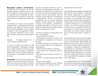 FAVA - Formación en Ambientes Virtuales de Aprendizaje SENA - Servicio Nacional de Aprendizaje 8
Respuestas a glosas o devoluciones:
Se codifica con el número 9; las res-
puestas, glosas y devoluciones se de-
ben interpretar en todos los casos como
la respuesta que el prestador de servi-
cios de salud da a la glosa o devolución
generada por la entidad responsable del
pago.
Sin embargo el manual único de glosas
establece que la codificación está inte-
grada por tres dígitos. El primero indica
los conceptos generales, como lo deter-
minamos, y los dos siguientes indican
los conceptos específicos que se pue-
den dar dentro de cada concepto gene-
ral.
Ejemplo: El código de tarifa es 2
y dos códigos específicos 29.
Es decir el código de la glosa es 229
que corresponde a Recargos no pacta-
dos y aplica cuando en la factura se adi-
cionan cobros de recargos no pactados
previamente entre la entidad responsa-
ble del pago y el prestador de servicios
de salud.
Devolución: Es una no conformidad que
afecta en forma total la factura por pres-
tación de servicios de salud, encontra-
da por la entidad responsable del pago
durante la revisión preliminar y que im-
pide dar por presentada la factura. Las
causales de devolución son taxativas y
se refieren a falta de competencia para
el pago, falta de autorización, falta de
epicrisis, hoja de atención de urgencias
u odontograma, factura o documento
equivalente que no cumple requisitos
legales, servicio electivo no autorizado
y servicio ya cancelado. La entidad res-
ponsable del pago al momento de la
devolución debe informar todas las dife-
rentes causales de la misma.
- Usuario o servicios; corresponde a otro
plan o responsable.
- Usuario retirado o moroso.
- Autorización principal no existe o no
corresponde al prestador de servicios
de salud.
- Ausencia del resumen de egreso o epi-
crisis, hoja de atención de urgencias u
odontograma.
- Profesional que ordena no adscrito.
- Falta soporte de justificación para re-
cobros.
- Falta del Informe atención inicial de ur-
gencias.
- Factura no cumple los requisitos lega-
les.
- Factura ya cancelada.
El trámite que establece la ley 1438 de
2011 respecto a los tiempos que se
deben tener en cuenta son:
Las entidades responsables del pago de
servicios de salud tendrán veinte (20)
días hábiles siguientes a la presenta-
ción de la factura; durante este tiempo
formularán y comunicarán a los presta-
dores de servicios de salud las glosas a
cada factura, con base en la codificación
y alcance definidos en la normatividad
vigente. Una vez formuladas las glosas
a una factura no se podrán formular nue-
vas glosas a la misma factura, salvo las
que surjan de hechos nuevos detecta-
dos en la respuesta dada a la glosa ini-
cial.
El prestador de servicios de salud debe-
rá dar respuesta a las glosas presenta-
das por las entidades responsables del
pago de servicios de salud, dentro de
los quince (15) días hábiles siguientes a
su recepción, indicando su aceptación o
justificando la no aceptación. La entidad
responsable del pago, dentro de los diez
(10) días hábiles siguientes a la recep-
ción de la respuesta, decidirá si levanta
total o parcialmente las glosas o las deja
como definitivas.
Si cumplidos los quince (15) días hábiles,
el prestador de servicios de salud consi-
dera que la glosa es subsanable, tendrá
 