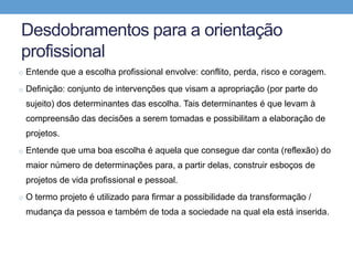 Desdobramentos para a orientação
profissional
o Entende que a escolha profissional envolve: conflito, perda, risco e coragem.
o Definição: conjunto de intervenções que visam a apropriação (por parte do
sujeito) dos determinantes das escolha. Tais determinantes é que levam à
compreensão das decisões a serem tomadas e possibilitam a elaboração de
projetos.
o Entende que uma boa escolha é aquela que consegue dar conta (reflexão) do
maior número de determinações para, a partir delas, construir esboços de
projetos de vida profissional e pessoal.
o O termo projeto é utilizado para firmar a possibilidade da transformação /
mudança da pessoa e também de toda a sociedade na qual ela está inserida.
 