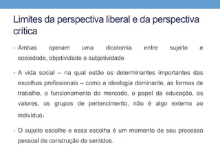 Limites da perspectiva liberal e da perspectiva
crítica
• Ambas operam uma dicotomia entre sujeito e
sociedade, objetividade e subjetividade
• A vida social – na qual estão os determinantes importantes das
escolhas profissionais – como a ideologia dominante, as formas de
trabalho, o funcionamento do mercado, o papel da educação, os
valores, os grupos de pertencimento, não é algo externo ao
indivíduo.
• O sujeito escolhe e essa escolha é um momento de seu processo
pessoal de construção de sentidos.
 