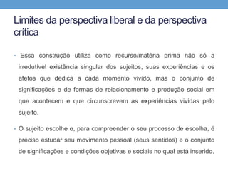 Limites da perspectiva liberal e da perspectiva
crítica
• Essa construção utiliza como recurso/matéria prima não só a
irredutível existência singular dos sujeitos, suas experiências e os
afetos que dedica a cada momento vivido, mas o conjunto de
significações e de formas de relacionamento e produção social em
que acontecem e que circunscrevem as experiências vividas pelo
sujeito.
• O sujeito escolhe e, para compreender o seu processo de escolha, é
preciso estudar seu movimento pessoal (seus sentidos) e o conjunto
de significações e condições objetivas e sociais no qual está inserido.
 