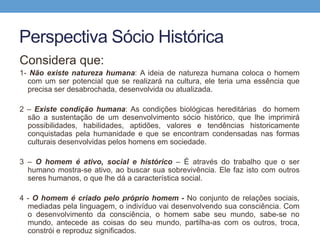Perspectiva Sócio Histórica
Considera que:
1- Não existe natureza humana: A ideia de natureza humana coloca o homem
com um ser potencial que se realizará na cultura, ele teria uma essência que
precisa ser desabrochada, desenvolvida ou atualizada.
2 – Existe condição humana: As condições biológicas hereditárias do homem
são a sustentação de um desenvolvimento sócio histórico, que lhe imprimirá
possibilidades, habilidades, aptidões, valores e tendências historicamente
conquistadas pela humanidade e que se encontram condensadas nas formas
culturais desenvolvidas pelos homens em sociedade.
3 – O homem é ativo, social e histórico – É através do trabalho que o ser
humano mostra-se ativo, ao buscar sua sobrevivência. Ele faz isto com outros
seres humanos, o que lhe dá a característica social.
4 - O homem é criado pelo próprio homem - No conjunto de relações sociais,
mediadas pela linguagem, o indivíduo vai desenvolvendo sua consciência. Com
o desenvolvimento da consciência, o homem sabe seu mundo, sabe-se no
mundo, antecede as coisas do seu mundo, partilha-as com os outros, troca,
constrói e reproduz significados.
 