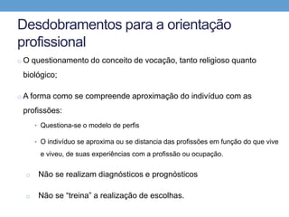 Desdobramentos para a orientação
profissional
o O questionamento do conceito de vocação, tanto religioso quanto
biológico;
o A forma como se compreende aproximação do indivíduo com as
profissões:
• Questiona-se o modelo de perfis
• O indivíduo se aproxima ou se distancia das profissões em função do que vive
e viveu, de suas experiências com a profissão ou ocupação.
o Não se realizam diagnósticos e prognósticos
o Não se “treina” a realização de escolhas.
 