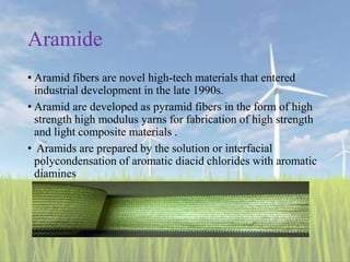 Aramide
• Aramid fibers are novel high-tech materials that entered
industrial development in the late 1990s.
• Aramid are developed as pyramid fibers in the form of high
strength high modulus yarns for fabrication of high strength
and light composite materials .
• Aramids are prepared by the solution or interfacial
polycondensation of aromatic diacid chlorides with aromatic
diamines
 