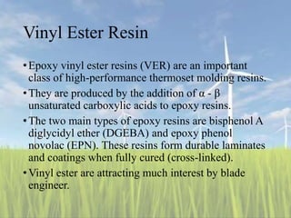 Vinyl Ester Resin
•Epoxy vinyl ester resins (VER) are an important
class of high-performance thermoset molding resins.
•They are produced by the addition of α - β
unsaturated carboxylic acids to epoxy resins.
•The two main types of epoxy resins are bisphenol A
diglycidyl ether (DGEBA) and epoxy phenol
novolac (EPN). These resins form durable laminates
and coatings when fully cured (cross-linked).
•Vinyl ester are attracting much interest by blade
engineer.
 