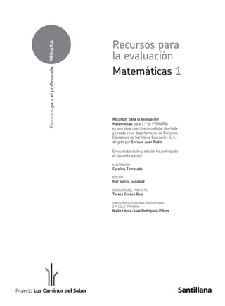 PRIMARIARecursosparaelprofesorado
Matemáticas 1
Recursos para
la evaluación
Recursos para la evaluación
Matemáticas para 1.º de primaria
es una obra colectiva concebida, diseñada
y creada en el departamento de Ediciones
Educativas de Santillana Educación, S. L.,
dirigido por Enrique Juan Redal.
En su elaboración y edición ha participado
el siguiente equipo:
ILUSTRACIÓN
Carolina Temprado
EDICIÓN
Mar García González
DIRECCIÓN DEL PROYECTO
Teresa Grence Ruiz
DIRECCIÓN Y COORDINACIÓN EDITORIAL
1.er CICLO-PRIMARIA
Maite López-Sáez Rodríguez-Piñero
311724 _ 0001-0072.indd 1 26/04/11 8:49
 