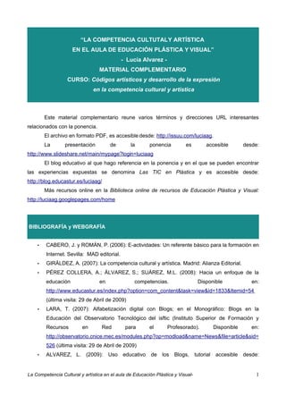 “LA COMPETENCIA CULTUTAL Y ARTÍSTICA
                     EN EL AULA DE EDUCACIÓN PLÁSTICA Y VISUAL”
                                            - Lucía Alvarez -
                                 MATERIAL COMPLEMENTARIO
                  CURSO: Códigos artísticos y desarrollo de la expresión
                              en la competencia cultural y artística



        Este material complementario reune varios términos y direcciones URL interesantes
relacionados con la ponencia.
        El archivo en formato PDF, es accesible desde: http://issuu.com/luciaag.
        La       presentación         de        la       ponencia         es          accesible          desde:
http://www.slideshare.net/main/mypage?login=luciaag
        El blog educativo al que hago referencia en la ponencia y en el que se pueden encontrar
las experiencias expuestas se denomina Las TIC en Plástica y es accesible desde:
http://blog.educastur.es/luciaag/
        Más recursos online en la Biblioteca online de recursos de Educación Plástica y Visual:
http://luciaag.googlepages.com/home




BIBLIOGRAFÍA y WEBGRAFÍA


    •   CABERO, J. y ROMÁN, P. (2006): E-actividades: Un referente básico para la formación en
        Internet. Sevilla: MAD editorial.
    •   GIRÁLDEZ, A. (2007): La competencia cultural y artística. Madrid: Alianza Editorial.
    •   PÉREZ COLLERA, A.; ÁLVAREZ, S.; SUÁREZ, M.L. (2008): Hacia un enfoque de la
        educación                en               competencias.                   Disponible                en:
        http://www.educastur.es/index.php?option=com_content&task=view&id=1833&Itemid=54
        (última visita: 29 de Abril de 2009)
    •   LARA, T. (2007): Alfabetización digital con Blogs; en el Monográfico: Blogs en la
        Educación del Observatorio Tecnológico del isftic (Instituto Superior de Formación y
        Recursos         en       Red         para       el      Profesorado).              Disponible      en:
        http://observatorio.cnice.mec.es/modules.php?op=modload&name=News&file=article&sid=
        526 (última visita: 29 de Abril de 2009)
    •   ALVAREZ, L.        (2009):    Uso   educativo     de   los   Blogs,      tutorial   accesible    desde:


La Competencia Cultural y artística en el aula de Educación Plástica y Visual-                                1
 