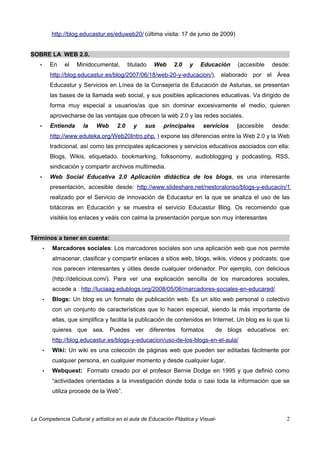 http://blog.educastur.es/eduweb20/ (última visita: 17 de junio de 2009)


SOBRE LA WEB 2.0.
   •       En   el    Minidocumental,      titulado   Web   2.0   y    Educación     (accesible   desde:
           http://blog.educastur.es/blog/2007/06/18/web-20-y-educacion/), elaborado por el Área
           Educastur y Servicios en Línea de la Consejería de Educación de Asturias, se presentan
           las bases de la llamada web social, y sus posibles aplicaciones educativas. Va dirigido de
           forma muy especial a usuarios/as que sin dominar excesivamente el medio, quieren
           aprovecharse de las ventajas que ofrecen la web 2.0 y las redes sociales.
   •       Entienda     la   Web     2.0     y    sus   principales     servicios    (accesible   desde:
           http://www.eduteka.org/Web20Intro.php, ) expone las diferencias entre la Web 2.0 y la Web
           tradicional, así como las principales aplicaciones y servicios educativos asociados con ella:
           Blogs, Wikis, etiquetado, bookmarking, folksonomy, audioblogging y podcasting, RSS,
           sindicación y compartir archivos multimedia.
   •       Web Social Educativa 2.0 Aplicación didáctica de los blogs, es una interesante
           presentación, accesible desde: http://www.slideshare.net/nestoralonso/blogs-y-educacin/1
           realizado por el Servicio de innovación de Educastur en la que se analiza el uso de las
           bitácoras en Educación y se muestra el servicio Educastur Blog. Os recomiendo que
           visitéis los enlaces y veáis con calma la presentación porque son muy interesantes


Términos a tener en cuenta:
       •   Marcadores sociales: Los marcadores sociales son una aplicación web que nos permite
           almacenar, clasificar y compartir enlaces a sitios web, blogs, wikis, vídeos y podcasts; que
           nos parecen interesantes y útiles desde cualquier ordenador. Por ejemplo, con delicious
           (http://delicious.com/). Para ver una explicación sencilla de los marcadores sociales,
           accede a : http://luciaag.edublogs.org/2008/05/06/marcadores-sociales-en-educared/
       •   Blogs: Un blog es un formato de publicación web. Es un sitio web personal o colectivo
           con un conjunto de características que lo hacen especial, siendo la más importante de
           ellas, que simplifica y facilita la publicación de contenidos en Internet. Un blog es lo que tú
           quieres que sea. Puedes ver diferentes formatos                   de blogs educativos en:
           http://blog.educastur.es/blogs-y-educacion/uso-de-los-blogs-en-el-aula/
       •   Wiki: Un wiki es una colección de páginas web que pueden ser editadas fácilmente por
           cualquier persona, en cualquier momento y desde cualquier lugar.
       •   Webquest: Formato creado por el profesor Bernie Dodge en 1995 y que definió como
           “actividades orientadas a la investigación donde toda o casi toda la información que se
           utiliza procede de la Web”.



La Competencia Cultural y artística en el aula de Educación Plástica y Visual-                          2
 