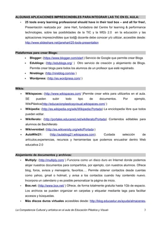 ALGUNAS APLICACIONES IMPRESCINDIBLES PARA INTEGRAR LAS TIC EN EL AULA:
   •     25 tools every learning professional should have in their tool box – and all for free!,
         Presentación realizada por Jane Hart, fundadora del Centre for learning & performance
         technologies, sobre las posibilidades de la TIC y la WEb 2.0            en la educación y las
         aplicaciones imprescindibles que tod@ docente debe conocer y/o utilizar, accesible desde:
         http://www.slideshare.net/janehart/25-tools-presentation


Plataformas para crear Blogs:
             Blogger: (https://www.blogger.com/start ) Servicio de Google que permite crear Blogs
             Edublogs: (http://edublogs.org/ ) Otro servicio de creación y alojamiento de Blogs.
              Permite crear blogs para todos los alumnos de un profesor que esté registrado.
             Nireblogs: (http://nireblog.com/es )
             Wordpress: (http://es.wordpress.com/ )


Wikis:
        Wikispaces: (http://www.wikispaces.com/ )Permite crear wikis para utilizarlos en el aula.
         SE       pueden       subir     todo        tipo    de       documentos.     Por      ejemplo,
         WikiPlástica(http://educacionplasticayvisual.wikispaces.com/ )
        Wikipedia: (http://es.wikipedia.org/wiki/Wikipedia:Portada) La enciclopedia libre que todos
         pueden editar.
        Wikillerato: (http://portales.educared.net/wikillerato/Portada) Contenidos editables para
         alumnos de Bachillerato
        Wikiversidad: (http://es.wikiversity.org/wiki/Portada )
        AulaWiki21:         (http://aulablog21.wikispaces.com).         Cuidada      selección     de
         artículos,experiencias, recursos y herramientas que podemos encuadrar dentro Web
         educativa 2.0


Alojamiento de documentos y archivos:
   •     Multiply: (http://multiply.com/ ) Funciona como un disco duro en Internet donde podemos
         alojar nuestros documentos para compartirlos, por ejemplo, con nuestros alumnos. Ofrece
         blog, foros, avisos y mensajería, favoritos…. Permite obtener contactos desde cuentas
         como yahoo, gmail o hotmail, y avisa a los contactos cuando hay contenido nuevo.
         Incorpora un calendario y es posible personalizar la página de inicio.
   •     Box.net: (http://www.box.net/ ) Ofrece, de forma totalmente gratuita hasta 1Gb de espacio.
         Los archivos se pueden organizar en carpetas y etiquetar mediante tags para facilitar
         accesos y búsquedas.
   •     Más discos duros virtuales accesibles desde: http://blog.educastur.es/ayuda/almacenes-


La Competencia Cultural y artística en el aula de Educación Plástica y Visual-                        3
 