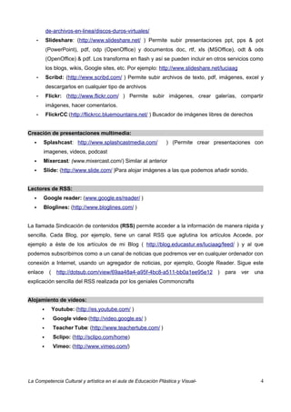 de-archivos-en-linea/discos-duros-virtuales/
       •       Slideshare: (http://www.slideshare.net/ ) Permite subir presentaciones ppt, pps & pot
               (PowerPoint), pdf, odp (OpenOffice) y documentos doc, rtf, xls (MSOffice), odt & ods
               (OpenOffice) & pdf. Los transforma en flash y así se pueden incluir en otros servicios como
               los blogs, wikis, Google sites, etc. Por ejemplo: http://www.slideshare.net/luciaag
       •       Scribd: (http://www.scribd.com/ ) Permite subir archivos de texto, pdf, imágenes, excel y
               descargarlos en cualquier tipo de archivos
       •       Flickr: (http://www.flickr.com/ ) Permite subir imágenes, crear galerías, compartir
               imágenes, hacer comentarios.
       •       FlickrCC:(http://flickrcc.bluemountains.net/ ) Buscador de imágenes libres de derechos


Creación de presentaciones multimedia:
          Splashcast: http://www.splashcastmedia.com/             ) (Permite crear presentaciones con
           imagenes, videos, podcast
          Mixercast: (www.mixercast.com/) Similar al anterior
          Slide: (http://www.slide.com/ )Para alojar imágenes a las que podemos añadir sonido.


Lectores de RSS:
          Google reader: (www.google.es/reader/ )
          Bloglines: (http://www.bloglines.com/ )


La llamada Sindicación de contenidos (RSS) permite acceder a la información de manera rápida y
sencilla. Cada Blog, por ejemplo, tiene un canal RSS que aglutina los artículos Accede, por
ejemplo a éste de los artículos de mi Blog ( http://blog.educastur.es/luciaag/feed/ ) y al que
podemos subscribirnos como a un canal de noticias que podremos ver en cualquier ordenador con
conexión a Internet, usando un agregador de noticias, por ejemplo, Google Reader. Sigue este
enlace          (     http://dotsub.com/view/69aa48a4-a95f-4bc8-a511-bb0a1ee95e12 )         para     ver   una
explicación sencilla del RSS realizada por los geniales Commoncrafts


Alojamiento de vídeos:
                   Youtube: (http://es.youtube.com/ )
                   Google video:(http://video.google.es/ )
                   Teacher Tube: (http://www.teachertube.com/ )
                   Sclipo: (http://sclipo.com/home)
                   Vimeo: (http://www.vimeo.com/)




La Competencia Cultural y artística en el aula de Educación Plástica y Visual-                               4
 