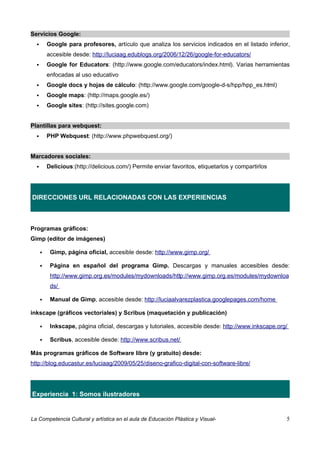 Servicios Google:
         Google para profesores, artículo que analiza los servicios indicados en el listado inferior,
          accesible desde: http://luciaag.edublogs.org/2006/12/26/google-for-educators/
         Google for Educators: (http://www.google.com/educators/index.html). Varias herramientas
          enfocadas al uso educativo
         Google docs y hojas de cálculo: (http://www.google.com/google-d-s/hpp/hpp_es.html)
         Google maps: (http://maps.google.es/)
         Google sites: (http://sites.google.com)


Plantillas para webquest:
         PHP Webquest: (http://www.phpwebquest.org/)


Marcadores sociales:
         Delicious:(http://delicious.com/) Permite enviar favoritos, etiquetarlos y compartirlos




DIRECCIONES URL RELACIONADAS CON LAS EXPERIENCIAS



Programas gráficos:
Gimp (editor de imágenes)

          Gimp, página oficial, accesible desde: http://www.gimp.org/

          Página en español del programa Gimp. Descargas y manuales accesibles desde:
           http://www.gimp.org.es/modules/mydownloads/http://www.gimp.org.es/modules/mydownloa
           ds/

          Manual de Gimp, accesible desde: http://luciaalvarezplastica.googlepages.com/home

inkscape (gráficos vectoriales) y Scribus (maquetación y publicación)

          Inkscape, página oficial, descargas y tutoriales, accesible desde: http://www.inkscape.org/

          Scribus, accesible desde: http://www.scribus.net/

Más programas gráficos de Software libre (y gratuito) desde:
http://blog.educastur.es/luciaag/2009/05/25/diseno-grafico-digital-con-software-libre/




Experiencia 1: Somos ilustradores


La Competencia Cultural y artística en el aula de Educación Plástica y Visual-                       5
 