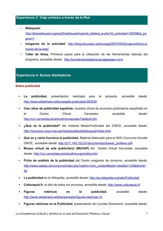 Experiencia 3: Viaje artístico a través de la Red


      •    Webquest:
           http://phpwebquest.org/wq25/webquest/soporte_tabbed_w.php?id_actividad=18259&id_pa
           gina=1
      •    Imágenes de la actividad: http://blog.educastur.es/luciaag/2007/05/05/viaje-artistico-a-
           traves-de-la-web/
      •    Taller de Gimp. Primeros pasos para la utilización de las herramientas básicas del
           programa, accesible desde: http://luciaalvarezplastica.googlepages.com/




Experiencia 4: Somos diseñadores


Sobre publicidad


         La   publicidad,     presentación      realizada   para      el   proyecto,   accesible   desde:
          http://www.slideshare.net/luciaag/la-publicidad-260259

         Cien años de publicidad española, muestra virtual de anuncios publicitarios españoles en
          el          Centro           Virtual            Cervantes,             accesible          desde:
          http://cvc.cervantes.es/actcult/muvap/sala1/default.htm

         ¿Qué es la publicidad? del material Media-Publicidad del CNICE, accesible desde:
          http://recursos.cnice.mec.es/media/publicidad/bloque2/index.html

         Qué es y cómo funciona la publicidad, Material elaborado para el XXIV Concurso Escolar
          ONCE:, accesible desde: http://217.149.152.91/documentos/dossier_profesor.pdf
         Museo virtual de arte publicitario (MUVAP) del            Centro Virtual Cervantes, accesible
          desde: http://cvc.cervantes.es/actcult/muvap/indice.htm

         Ficha de análisis de la publicidad del Centro aragonés de consumo, accesible desde:
          http://www.catedu.es/consumo/index.php?option=com_content&task=view&id=124&Itemid=
          58

         La publicidad en la Wikipedia, accesible desde: http://es.wikipedia.org/wiki/Publicidad

         Culturepub.fr, el sitio de todos los anuncios, accesible desde: http://www.culturepub.fr/

         Figuras        retóricas        en         la       publicidad,           accesible       desde:
          http://www.slideshare.net/bienpensado/figuras-retoricas-1b

         Figuras retóricas en la Publicidad, presentación de Lourdes Domenech, accesible desde:


La Competencia Cultural y artística en el aula de Educación Plástica y Visual-                           7
 