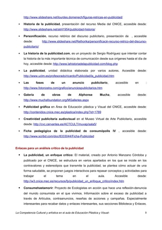 http://www.slideshare.net/lourdes.domenech/figuras-retricas-en-publicidad/

     Historia de la publicidad, presentación del recurso Media del CNICE, accesible desde:
      http://www.slideshare.net/atril1954/publicidad-historia/

     Personificación, recurso retórico del discurso publicitario, presentación de             , accesible
      desde:          http://www.slideshare.net/Rethorika/personificacin-recurso-retrico-del-discurso-
      publicitario/

     La historia de la publicidad.com, es un proyecto de Sergio Rodríguez que intentar contar
      la historia de la más importante técnica de comunicación desde sus orígenes hasta el día de
      hoy, accesible desde: http://www.lahistoriadelapublicidad.com/blog.php

     La publicidad, unidad didáctica elaborada por varios autores. Accesible desde:
      http://www.uclm.es/profesorado/ricardo/Publicidad/la_publicidad.htm

     Las        fases        de      un        anuncio        publicitario,     accesible       en      :
      http://www.fotonostra.com/grafico/anunciospublicitarios.htm

     Galería         de      obras        de        Alphonse         Mucha,       accesible       desde:
      http://www.muchafoundation.org/MGalleries.aspx

     Publicidad gráfica en Área de Educación plástica y Visual del CNICE, accesible desde:
      http://contenidos.cnice.mec.es/plastica/index.php?id=1789

     Creatividad publicitaria audiovisual en el Museo Virtual de Arte Publicitario, accesible
      desde: http://cvc.cervantes.es/ACTCULT/muvap/sala5/

     Ficha pedagógica de la publicidad de consumópolis IV , accesible desde:
      http://www.scribd.com/doc/8333044/Ficha-Publicidad


Enlaces para un análisis crítico de la publicidad

     La publicidad, un enfoque crítico: El material, creado por Antonio Manzano Córdoba y
      publicado por el CNICE, se estructura en varios apartados en los que se incide en los
      contravalores y estereotipos que transmite la publicidad, se plantea cómo actuar de una
      forma saludable, se proponen juegos interactivos para repasar conceptos y actividades para
      trabajar           el        tema         en        el        aula.        Accesible         desde:
      http://w3.cnice.mec.es/recursos/fp/publicidad_un_enfoque_critico/index.htm

     Consumehastamorir: Proyecto de Ecologistas en acción que hace una reflexión-denuncia
      del mundo consumista en el que vivimos. Información sobre el exceso de publicidad a
      través de Artículos, contraanuncios, reseñas de acciones y campañas. Especialmente
      interesantes para recabar datos y enlaces interesantes, sus secciones Biblioteca y Enlaces.

La Competencia Cultural y artística en el aula de Educación Plástica y Visual-                          8
 