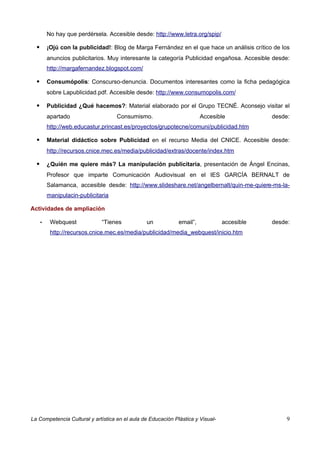 No hay que perdérsela. Accesible desde: http://www.letra.org/spip/

         ¡Ojú con la publicidad!: Blog de Marga Fernández en el que hace un análisis crítico de los
          anuncios publicitarios. Muy interesante la categoría Publicidad engañosa. Accesible desde:
          http://margafernandez.blogspot.com/

         Consumópolis: Conscurso-denuncia. Documentos interesantes como la ficha pedagógica
          sobre Lapublicidad.pdf. Accesible desde: http://www.consumopolis.com/

         Publicidad ¿Qué hacemos?: Material elaborado por el Grupo TECNÉ. Aconsejo visitar el
          apartado                   Consumismo.                        Accesible            desde:
          http://web.educastur.princast.es/proyectos/grupotecne/comuni/publicidad.htm

         Material didáctico sobre Publicidad en el recurso Media del CNICE. Accesible desde:
          http://recursos.cnice.mec.es/media/publicidad/extras/docente/index.htm

         ¿Quién me quiere más? La manipulación publicitaria, presentación de Ángel Encinas,
          Profesor que imparte Comunicación Audiovisual en el IES GARCÍA BERNALT de
          Salamanca, accesible desde: http://www.slideshare.net/angelbernalt/quin-me-quiere-ms-la-
          manipulacin-publicitaria

Actividades de ampliación

      •    Webquest            “Tienes          un            email”,            accesible   desde:
           http://recursos.cnice.mec.es/media/publicidad/media_webquest/inicio.htm




La Competencia Cultural y artística en el aula de Educación Plástica y Visual-                    9
 