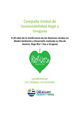 Campaña Global de
        Sustentabilidad llegó a
              Uruguay
                             
A 20 años de la Conferencia de las Naciones Unidas en
  Medio Ambiente y Desarrollo realizada en Rio de
          Janeiro, llega Rio + Vos a Uruguay




                           

                  ¡DESPERTATE!
            ¡TU TIEMPO, TU FUTURO!
 