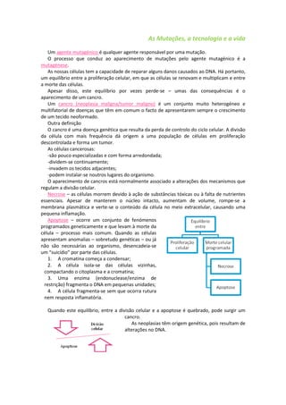 As Mutações, a tecnologia e a vida
    Um agente mutagénico é qualquer agente responsável por uma mutação.
    O processo que conduz ao aparecimento de mutações pelo agente mutagénico é a
mutagénese.
    As nossas células tem a capacidade de reparar alguns danos causados ao DNA. Há portanto,
um equilíbrio entre a proliferação celular, em que as células se renovam e multiplicam e entre
a morte das células.
    Apesar disso, este equilíbrio por vezes perde-se – umas das consequências é o
aparecimento de um cancro.
    Um cancro (neoplasia maligna/tumor maligno) é um conjunto muito heterogéneo e
multifatorial de doenças que têm em comum o facto de apresentarem sempre o crescimento
de um tecido neoformado.
    Outra definição
    O cancro é uma doença genética que resulta da perda de controlo do ciclo celular. A divisão
da célula com mais frequência dá origem a uma população de células em proliferação
descontrolada e forma um tumor.
    As células cancerosas:
    -são pouco especializadas e com forma arredondada;
    -dividem-se continuamente;
    -invadem os tecidos adjacentes;
    -podem instalar-se noutros lugares do organismo.
    O aparecimento de cancros está normalmente associado a alterações dos mecanismos que
regulam a divisão celular.
    Necrose – as células morrem devido à ação de substâncias tóxicas ou à falta de nutrientes
essenciais. Apesar de manterem o núcleo intacto, aumentam de volume, rompe-se a
membrana plasmática e verte-se o conteúdo da célula no meio extracelular, causando uma
pequena inflamação.
    Apoptose – ocorre um conjunto de fenómenos
programados geneticamente e que levam à morte da
célula – processo mais comum. Quando as células
apresentam anomalias – sobretudo genéticas – ou já
não são necessárias ao organismo, desencadeia-se
um “suicídio” por parte das células.
    1. A cromatina começa a condensar;
    2. A célula isola-se das células vizinhas,
  compactando o citoplasma e a cromatina;
    3. Uma enzima (endonuclease/enzima de
  restrição) fragmenta o DNA em pequenas unidades;
    4. A célula fragmenta-se sem que ocorra rutura
  nem resposta inflamatória.

   Quando este equilíbrio, entre a divisão celular e a apoptose é quebrado, pode surgir um
                                      cancro.
                                         As neoplasias têm origem genética, pois resultam de
                                      alterações no DNA.
 