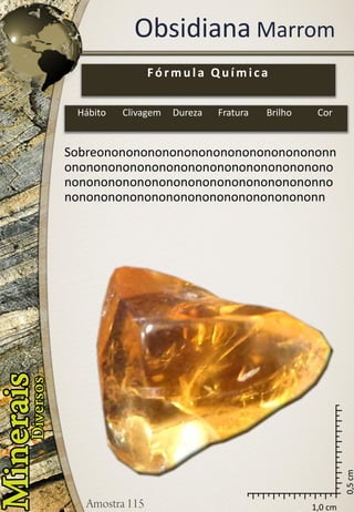1,0 cm 
0,5 cm 
ObsidianaMarrom 
Sobreononononononononononononononononnononononononononononononononononononononononononononononononononononononnononononononononononononononononononn 
Fórmula Química 
Hábito 
Clivagem 
Dureza 
Fratura 
Brilho 
Cor  