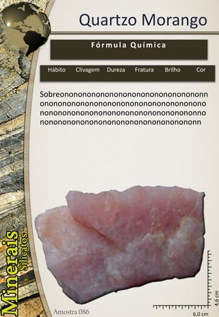 6,0 cm 
4,6 cm 
Quartzo Morango 
Sobreononononononononononononononononnononononononononononononononononononononononononononononononononononononnononononononononononononononononononn 
Fórmula Química 
Hábito 
Clivagem 
Dureza 
Fratura 
Brilho 
Cor  