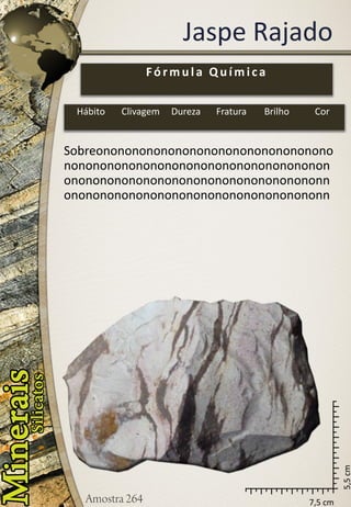 7,5 cm 
5,5 cm 
Jaspe Rajado 
Sobreonononononononononononononononononononononononononononononononononononononononononononononononononononononnononononononononononononononononononn 
Fórmula Química 
Hábito 
Clivagem 
Dureza 
Fratura 
Brilho 
Cor  
