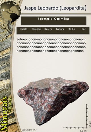 9,5 cm 
6,5 cm 
Jaspe Leopardo (Leopardita) 
Sobreononononononononononononononononnononononononononononononononononononononononononononononononononononononnononononononononononononononononononn 
Fórmula Química 
Hábito 
Clivagem 
Dureza 
Fratura 
Brilho 
Cor  