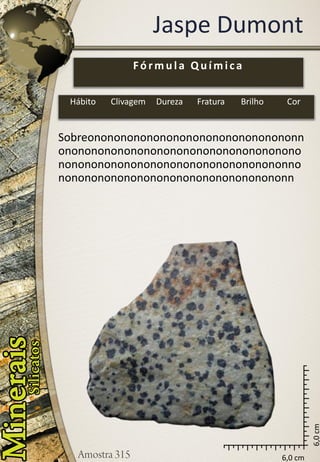 6,0 cm 
6,0 cm 
Jaspe Dumont 
Sobreononononononononononononononononnononononononononononononononononononononononononononononononononononononnononononononononononononononononononn 
Fórmula Química 
Hábito 
Clivagem 
Dureza 
Fratura 
Brilho 
Cor  