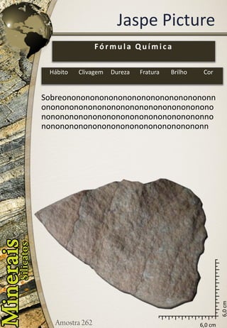 6,0 cm 
6,0 cm 
Jaspe Picture 
Sobreononononononononononononononononnononononononononononononononononononononononononononononononononononononnononononononononononononononononononn 
Fórmula Química 
Hábito 
Clivagem 
Dureza 
Fratura 
Brilho 
Cor  