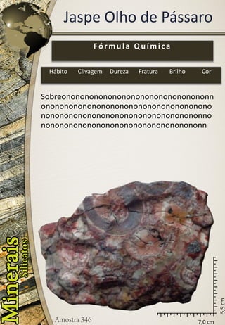 7,0 cm 
5,5 cm 
Jaspe Olho de Pássaro 
Sobreononononononononononononononononnononononononononononononononononononononononononononononononononononononnononononononononononononononononononn 
Fórmula Química 
Hábito 
Clivagem 
Dureza 
Fratura 
Brilho 
Cor  