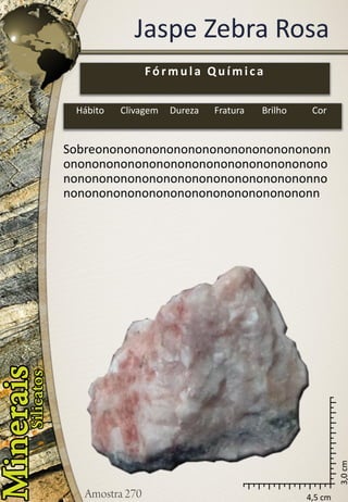 4,5 cm 
3,0 cm 
Jaspe Zebra Rosa 
Sobreononononononononononononononononnononononononononononononononononononononononononononononononononononononnononononononononononononononononononn 
Fórmula Química 
Hábito 
Clivagem 
Dureza 
Fratura 
Brilho 
Cor  