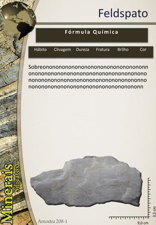 9,0 cm 
3,5 cm 
Feldspato 
Sobreononononononononononononononononnononononononononononononononononononononononononononononononononononononnononononononononononononononononononn 
Fórmula Química 
Hábito 
Clivagem 
Dureza 
Fratura 
Brilho 
Cor  