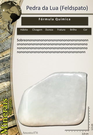 2,0 cm 
1,5 cm 
Pedra da Lua (Feldspato) 
Sobreononononononononononononononononnononononononononononononononononononononononononononononononononononononnononononononononononononononononononn 
Fórmula Química 
Hábito 
Clivagem 
Dureza 
Fratura 
Brilho 
Cor  