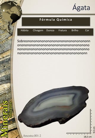 18,5 cm 
9,5 cm 
Ágata 
Sobreononononononononononononononononnononononononononononononononononononononononononononononononononononononnononononononononononononononononononn 
Fórmula Química 
Hábito 
Clivagem 
Dureza 
Fratura 
Brilho 
Cor  