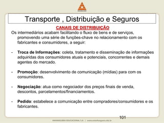 101
Transporte , Distribuição e Seguros
CANAIS DE DISTRIBUIÇÃO
Os intermediários acabam facilitando o fluxo de bens e de serviços,
promovendo uma série de funções-chave no relacionamento com os
fabricantes e consumidores, a seguir:
- Troca de Informações: coleta, tratamento e disseminação de informações
adquiridas dos consumidores atuais e potenciais, concorrentes e demais
agentes do mercado.
- Promoção: desenvolvimento de comunicação (mídias) para com os
consumidores.
- Negociação: atua como negociador dos preços finais de venda,
descontos, parcelamentos/financiamentos.
- Pedido: estabelece a comunicação entre compradores/consumidores e os
fabricantes.
 