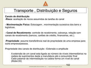 102
Transporte , Distribuição e Seguros
Canais de distribuição
-Risco: aceitação de riscos assumidos às tarefas do canal
- Movimentação Física: Estocagem , movimentação sucessiva dos bens e
logísticas.
- Canal de Recebimento: controle de recebimento, cobrança, relação com
canais de recebimento (bancos, cartões de crédito, financeiras, etc.).
-Propriedade: assume transferência real de propriedade de uma empresa para
outra empresa/pessoa.
Propriedade dos canais de distribuição - Extensão e amplitude
A extensão de um canal esta ligada ao número de níveis intermediários na
cadeia de suprimentos deste a manufatura até o consumidor final
Cada patamar de intermediação na cadeia forma um nível do canal
(Kloter,93)
 