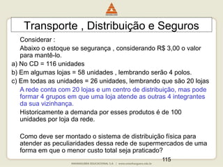 115
Transporte , Distribuição e Seguros
Considerar :
Abaixo o estoque se segurança , considerando R$ 3,00 o valor
para mantê-lo.
a) No CD = 116 unidades
b) Em algumas lojas = 58 unidades , lembrando serão 4 polos.
c) Em todas as unidades = 26 unidades, lembrando que são 20 lojas
A rede conta com 20 lojas e um centro de distribuição, mas pode
formar 4 grupos em que uma loja atende as outras 4 integrantes
da sua vizinhança.
Historicamente a demanda por esses produtos é de 100
unidades por loja da rede.
Como deve ser montado o sistema de distribuição física para
atender as peculiaridades dessa rede de supermercados de uma
forma em que o menor custo total seja praticado?
 