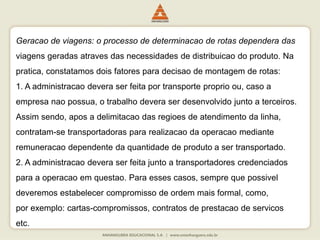 Geracao de viagens: o processo de determinacao de rotas dependera das
viagens geradas atraves das necessidades de distribuicao do produto. Na
pratica, constatamos dois fatores para decisao de montagem de rotas:
1. A administracao devera ser feita por transporte proprio ou, caso a
empresa nao possua, o trabalho devera ser desenvolvido junto a terceiros.
Assim sendo, apos a delimitacao das regioes de atendimento da linha,
contratam-se transportadoras para realizacao da operacao mediante
remuneracao dependente da quantidade de produto a ser transportado.
2. A administracao devera ser feita junto a transportadores credenciados
para a operacao em questao. Para esses casos, sempre que possivel
deveremos estabelecer compromisso de ordem mais formal, como,
por exemplo: cartas-compromissos, contratos de prestacao de servicos
etc.
 