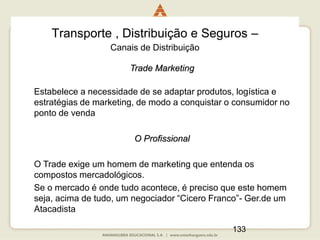 133
Transporte , Distribuição e Seguros –
Canais de Distribuição
Trade Marketing
Estabelece a necessidade de se adaptar produtos, logística e
estratégias de marketing, de modo a conquistar o consumidor no
ponto de venda
O Profissional
O Trade exige um homem de marketing que entenda os
compostos mercadológicos.
Se o mercado é onde tudo acontece, é preciso que este homem
seja, acima de tudo, um negociador “Cicero Franco”- Ger.de um
Atacadista
 