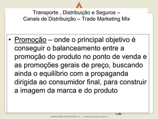 136
• Promoção – onde o principal objetivo é
conseguir o balanceamento entre a
promoção do produto no ponto de venda e
as promoções gerais de preço, buscando
ainda o equilíbrio com a propaganda
dirigida ao consumidor final, para construir
a imagem da marca e do produto
Transporte , Distribuição e Seguros –
Canais de Distribuição – Trade Marketing Mix
 