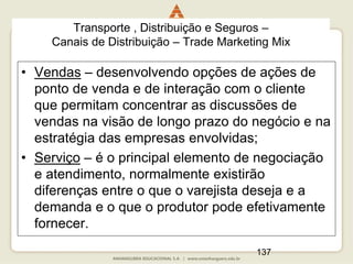 137
• Vendas – desenvolvendo opções de ações de
ponto de venda e de interação com o cliente
que permitam concentrar as discussões de
vendas na visão de longo prazo do negócio e na
estratégia das empresas envolvidas;
• Serviço – é o principal elemento de negociação
e atendimento, normalmente existirão
diferenças entre o que o varejista deseja e a
demanda e o que o produtor pode efetivamente
fornecer.
Transporte , Distribuição e Seguros –
Canais de Distribuição – Trade Marketing Mix
 