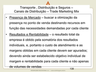 139
Transporte , Distribuição e Seguros –
Canais de Distribuição – Trade Marketing Mix
• Presença de Mercado – buscar a otimização da
presença no ponto de venda destinando recursos em
função das necessidades demandadas por cada cliente
• Resultados e Rentabilidade – o resultado total da
empresa é obtido pela somatória dos resultados
individuais, e, portanto o custo de atendimento e as
margens obtidas em cada cliente devem ser apurados;
devendo ainda ser estabelecido objetivo individual de
margem e rentabilidade para cada cliente e não apenas
de volumes de vendas
 