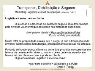 144
Transporte , Distribuição e Seguros
Logística e valor para o cliente
O sucesso e o fracasso de qualquer negócio será determinado
pelo nível de valor entregue ao cliente nos mercados escolhidos.
Valor para o cliente = Percepção de benefícios
Custo total de propriedade
Custo total de propriedade é mais que o preço, já que a transação pode
envolver custos como manutenção, processamento e baixas no estoque.
Portanto se houver pouca diferença entre dois produtos concorrentes em
termos de desempenho técnico, mas um deles pode ser superior em
termos do que oferece como suporte ao cliente.
O gerenciamento Logístico é medido como :
Valor para o cliente = Qualidade x Serviço
Custo x Tempo
Marketing, logística e nível de serviços - Capitulo 7 - PLT
 