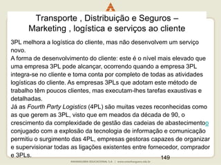 149
Transporte , Distribuição e Seguros –
Marketing , logística e serviços ao cliente
3PL melhora a logística do cliente, mas não desenvolvem um serviço
novo.
A forma de desenvolvimento do cliente: este é o nível mais elevado que
uma empresa 3PL pode alcançar, ocorrendo quando a empresa 3PL
integra-se no cliente e toma conta por completo de todas as atividades
logísticas do cliente. As empresas 3PLs que adotam este método de
trabalho têm poucos clientes, mas executam-lhes tarefas exaustivas e
detalhadas.
Já as Fourth Party Logistics (4PL) são muitas vezes reconhecidas como
as que gerem as 3PL, visto que em meados da década de 90, o
crescimento da complexidade de gestão das cadeias de abastecimentoo
conjugado com a explosão da tecnologia de informação e comunicação
permitiu o surgimento das 4PL, empresas gestoras capazes de organizar
e supervisionar todas as ligações existentes entre fornecedor, comprador
e 3PLs.
 