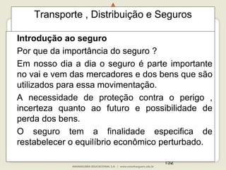 152
Transporte , Distribuição e Seguros
Introdução ao seguro
Por que da importância do seguro ?
Em nosso dia a dia o seguro é parte importante
no vai e vem das mercadores e dos bens que são
utilizados para essa movimentação.
A necessidade de proteção contra o perigo ,
incerteza quanto ao futuro e possibilidade de
perda dos bens.
O seguro tem a finalidade especifica de
restabelecer o equilíbrio econômico perturbado.
 