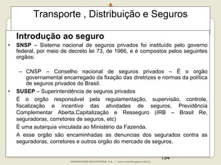 154
Transporte , Distribuição e Seguros
Introdução ao seguro
• SNSP – Sistema nacional de seguros privados foi instituído pelo governo
federal, por meio de decreto lei 73, de 1966, e é compostos pelos seguintes
orgãos:
– CNSP – Conselho nacional de seguros privados – É o orgão
governamental encarregado da fixação das diretrizes e normas da política
de seguros privados do Brasil.
• SUSEP – Superintendência de seguros privados
É o orgão responsável pela regulamentação, supervisão, controle,
fiscalização e incentivo das atividades de seguros, Previdência
Complementar Aberta,Capitalização e Resseguro (IRB – Brasil Re,
seguradoras, corretores de seguros, etc)
É uma autarquia vinculada ao Ministério da Fazenda.
A esse orgão são encaminhadas as denuncias dos segurados contra as
seguradoras, corretores e outros orgão do mercado de seguros.
 