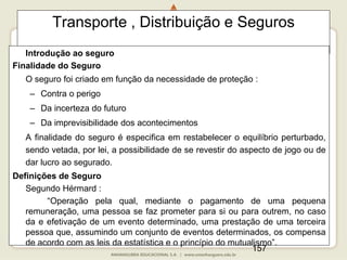 157
Transporte , Distribuição e Seguros
Introdução ao seguro
Finalidade do Seguro
O seguro foi criado em função da necessidade de proteção :
– Contra o perigo
– Da incerteza do futuro
– Da imprevisibilidade dos acontecimentos
A finalidade do seguro é especifica em restabelecer o equilíbrio perturbado,
sendo vetada, por lei, a possibilidade de se revestir do aspecto de jogo ou de
dar lucro ao segurado.
Definições de Seguro
Segundo Hérmard :
“Operação pela qual, mediante o pagamento de uma pequena
remuneração, uma pessoa se faz prometer para si ou para outrem, no caso
da e efetivação de um evento determinado, uma prestação de uma terceira
pessoa que, assumindo um conjunto de eventos determinados, os compensa
de acordo com as leis da estatística e o princípio do mutualismo”.
 