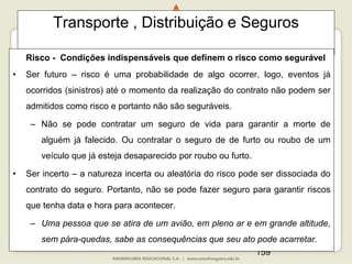 159
Transporte , Distribuição e Seguros
Risco - Condições indispensáveis que definem o risco como segurável
• Ser futuro – risco é uma probabilidade de algo ocorrer, logo, eventos já
ocorridos (sinistros) até o momento da realização do contrato não podem ser
admitidos como risco e portanto não são seguráveis.
– Não se pode contratar um seguro de vida para garantir a morte de
alguém já falecido. Ou contratar o seguro de de furto ou roubo de um
veículo que já esteja desaparecido por roubo ou furto.
• Ser incerto – a natureza incerta ou aleatória do risco pode ser dissociada do
contrato do seguro. Portanto, não se pode fazer seguro para garantir riscos
que tenha data e hora para acontecer.
– Uma pessoa que se atira de um avião, em pleno ar e em grande altitude,
sem pára-quedas, sabe as consequências que seu ato pode acarretar.
 