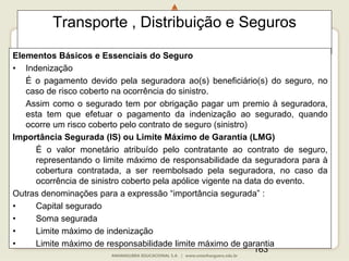 163
Transporte , Distribuição e Seguros
Elementos Básicos e Essenciais do Seguro
• Indenização
É o pagamento devido pela seguradora ao(s) beneficiário(s) do seguro, no
caso de risco coberto na ocorrência do sinistro.
Assim como o segurado tem por obrigação pagar um premio à seguradora,
esta tem que efetuar o pagamento da indenização ao segurado, quando
ocorre um risco coberto pelo contrato de seguro (sinistro)
Importância Segurada (IS) ou Limíte Máximo de Garantia (LMG)
É o valor monetário atribuído pelo contratante ao contrato de seguro,
representando o limite máximo de responsabilidade da seguradora para à
cobertura contratada, a ser reembolsado pela seguradora, no caso da
ocorrência de sinistro coberto pela apólice vigente na data do evento.
Outras denominações para a expressão “importância segurada” :
• Capital segurado
• Soma segurada
• Limite máximo de indenização
• Limite máximo de responsabilidade limite máximo de garantia
 