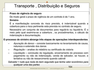 164
Transporte , Distribuição e Seguros
Prazo de vigência do seguro
De modo geral o prazo de vigência de um contrato é de 1 ano.
Sinistro
É a manifestação concreta do risco previsto, é indenizável quando a
cobertura para o risco pertinente esta prevista no contrato de seguro.
Necessário um conjunto de documentos para regulá-lo ou liquidá-lo. É o
meio pelo qual examina-se a cobertura , os procedimentos, o cálculo da
indenização e documentação.
O processo de sinistro abrange três etapas de operações interdependentes
– Apuração de danos – consiste basicamente no levantamento de causa,
natureza e extensão dos danos
– Regulação – analise do relatório ou certificado de vistoria
– Liquidação – conclusão da regulação, encerramento do processo com
pagamento ou não de indenização, venda de salvador, se houver, e
tentativa ou não de ressarcimento quando cabivél
Salvador = tudo que resta do bem segurado que tenha valor econômico para
qualquer uma das partes
 
