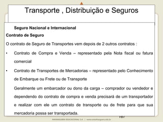 167
Transporte , Distribuição e Seguros
Seguro Nacional e Internacional
Contrato de Seguro
O contrato de Seguro de Transportes vem depois de 2 outros contratos :
• Contrato de Compra e Venda – representado pela Nota fiscal ou fatura
comercial
• Contrato de Transportes de Mercadorias – representado pelo Conhecimento
de Embarque ou Frete ou de Transporte
Geralmente um embarcador ou dono da carga – comprador ou vendedor e
dependendo do contrato de compra e venda precisará de um transportador
e realizar com ele um contrato de transporte ou de frete para que sua
mercadoria possa ser transportada.
 
