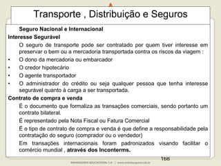 168
Transporte , Distribuição e Seguros
Seguro Nacional e Internacional
Interesse Segurável
O seguro de transporte pode ser contratado por quem tiver interesse em
preservar o bem ou a mercadoria transportada contra os riscos da viagem :
• O dono da mercadoria ou embarcador
• O credor hipotecário
• O agente transportador
• O administrador do crédito ou seja qualquer pessoa que tenha interesse
segurável quanto à carga a ser transportada.
Contrato de compra e venda
É o documento que formaliza as transações comerciais, sendo portanto um
contrato bilateral.
É representado pela Nota Fiscal ou Fatura Comercial
É o tipo de contrato de compra e venda é que define a responsabilidade pela
contratação do seguro (comprador ou o vendedor)
Em transações internacionais foram padronizados visando facilitar o
comércio mundial , através dos Inconterms.
 
